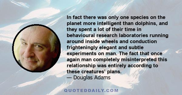 In fact there was only one species on the planet more intelligent than dolphins, and they spent a lot of their time in behavioural research laboratories running around inside wheels and conduction frighteningly elegant