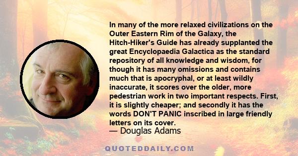 In many of the more relaxed civilizations on the Outer Eastern Rim of the Galaxy, the Hitch-Hiker's Guide has already supplanted the great Encyclopaedia Galactica as the standard repository of all knowledge and wisdom,