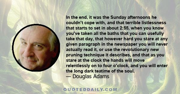 In the end, it was the Sunday afternoons he couldn't cope with, and that terrible listlessness that starts to set in about 2:55, when you know you've taken all the baths that you can usefully take that day, that however 