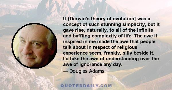 It {Darwin's theory of evolution] was a concept of such stunning simplicity, but it gave rise, naturally, to all of the infinite and baffling complexity of life. The awe it inspired in me made the awe that people talk