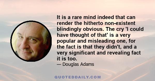 It is a rare mind indeed that can render the hitherto non-existent blindingly obvious. The cry 'I could have thought of that' is a very popular and misleading one, for the fact is that they didn't, and a very