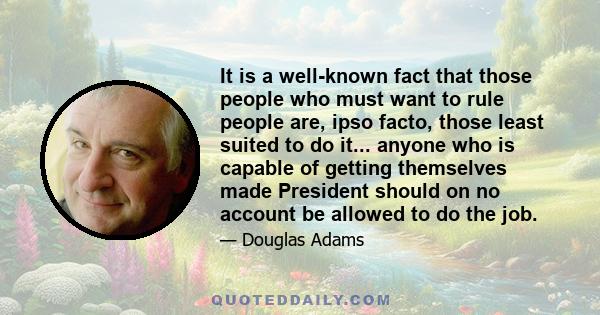 It is a well-known fact that those people who must want to rule people are, ipso facto, those least suited to do it... anyone who is capable of getting themselves made President should on no account be allowed to do the 