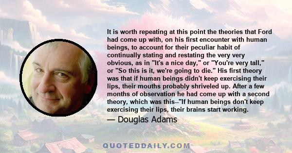 It is worth repeating at this point the theories that Ford had come up with, on his first encounter with human beings, to account for their peculiar habit of continually stating and restating the very very obvious, as