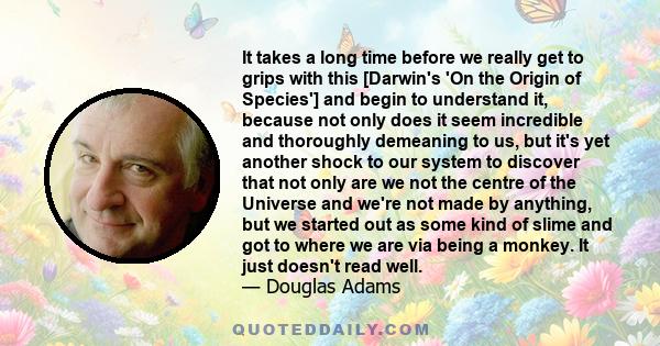 It takes a long time before we really get to grips with this [Darwin's 'On the Origin of Species'] and begin to understand it, because not only does it seem incredible and thoroughly demeaning to us, but it's yet