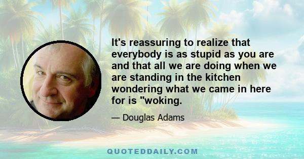 It's reassuring to realize that everybody is as stupid as you are and that all we are doing when we are standing in the kitchen wondering what we came in here for is woking.