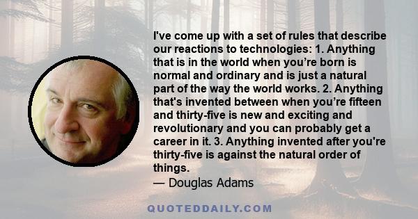 I've come up with a set of rules that describe our reactions to technologies: 1. Anything that is in the world when you’re born is normal and ordinary and is just a natural part of the way the world works. 2. Anything