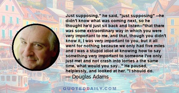 Just supposing, he said, just supposing --he didn't know what was coming next, so he thought he'd just sit back and listen--that there was some extraordinary way in which you were very important to me, and that, though