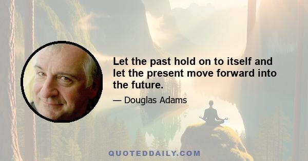 Let the past hold on to itself and let the present move forward into the future.