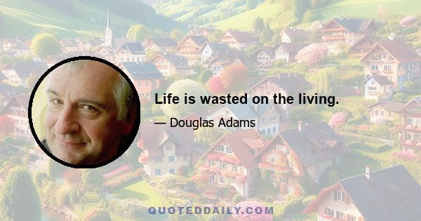 Life is wasted on the living.