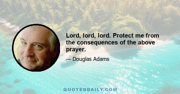 Lord, lord, lord. Protect me from the consequences of the above prayer.