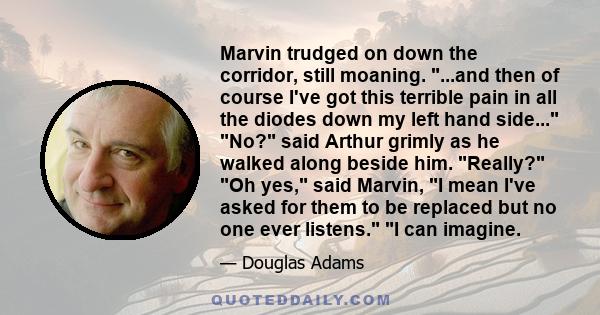 Marvin trudged on down the corridor, still moaning. ...and then of course I've got this terrible pain in all the diodes down my left hand side... No? said Arthur grimly as he walked along beside him. Really? Oh yes,