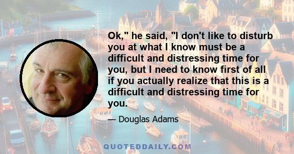 Ok, he said, I don't like to disturb you at what I know must be a difficult and distressing time for you, but I need to know first of all if you actually realize that this is a difficult and distressing time for you.