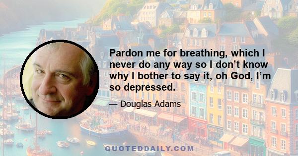 Pardon me for breathing, which I never do any way so I don’t know why I bother to say it, oh God, I’m so depressed.