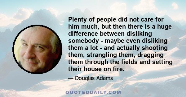 Plenty of people did not care for him much, but then there is a huge difference between disliking somebody - maybe even disliking them a lot - and actually shooting them, strangling them, dragging them through the