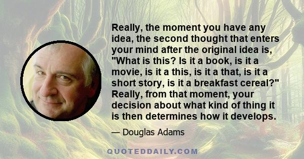 Really, the moment you have any idea, the second thought that enters your mind after the original idea is, What is this? Is it a book, is it a movie, is it a this, is it a that, is it a short story, is it a breakfast