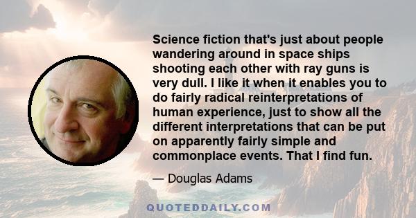 Science fiction that's just about people wandering around in space ships shooting each other with ray guns is very dull. I like it when it enables you to do fairly radical reinterpretations of human experience, just to