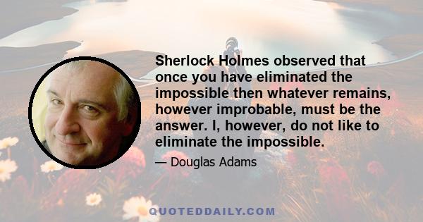 Sherlock Holmes observed that once you have eliminated the impossible then whatever remains, however improbable, must be the answer. I, however, do not like to eliminate the impossible.