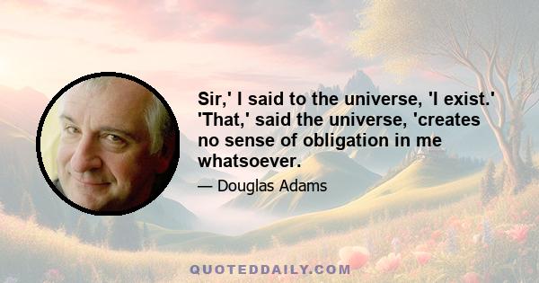 Sir,' I said to the universe, 'I exist.' 'That,' said the universe, 'creates no sense of obligation in me whatsoever.