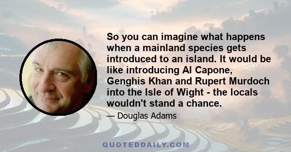 So you can imagine what happens when a mainland species gets introduced to an island. It would be like introducing Al Capone, Genghis Khan and Rupert Murdoch into the Isle of Wight - the locals wouldn't stand a chance.