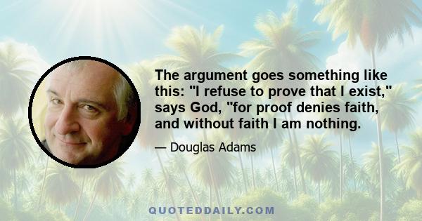 The argument goes something like this: I refuse to prove that I exist, says God, for proof denies faith, and without faith I am nothing.