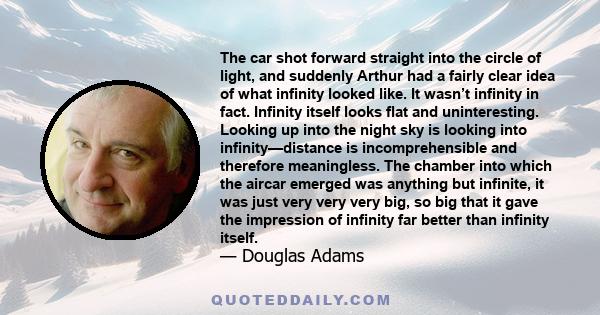 The car shot forward straight into the circle of light, and suddenly Arthur had a fairly clear idea of what infinity looked like. It wasn’t infinity in fact. Infinity itself looks flat and uninteresting. Looking up into 