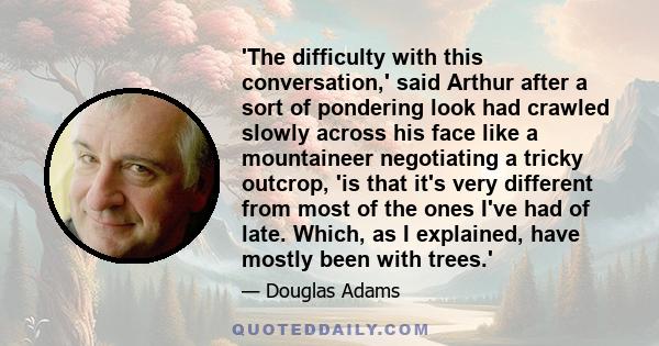 'The difficulty with this conversation,' said Arthur after a sort of pondering look had crawled slowly across his face like a mountaineer negotiating a tricky outcrop, 'is that it's very different from most of the ones