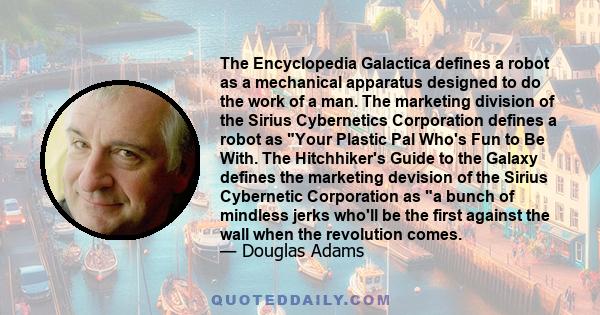 The Encyclopedia Galactica defines a robot as a mechanical apparatus designed to do the work of a man. The marketing division of the Sirius Cybernetics Corporation defines a robot as Your Plastic Pal Who's Fun to Be