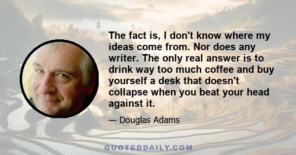 The fact is, I don't know where my ideas come from. Nor does any writer. The only real answer is to drink way too much coffee and buy yourself a desk that doesn't collapse when you beat your head against it.