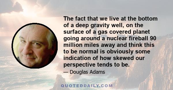 The fact that we live at the bottom of a deep gravity well, on the surface of a gas covered planet going around a nuclear fireball 90 million miles away and think this to be normal is obviously some indication of how