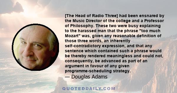 [The Head of Radio Three] had been ensnared by the Music Director of the college and a Professor of Philosophy. These two were busy explaining to the harassed man that the phrase too much Mozart was, given any