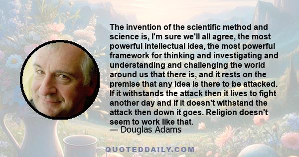 The invention of the scientific method and science is, I'm sure we'll all agree, the most powerful intellectual idea, the most powerful framework for thinking and investigating and understanding and challenging the