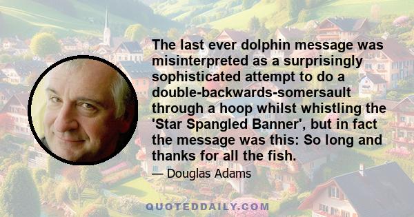 The last ever dolphin message was misinterpreted as a surprisingly sophisticated attempt to do a double-backwards-somersault through a hoop whilst whistling the 'Star Spangled Banner', but in fact the message was this: