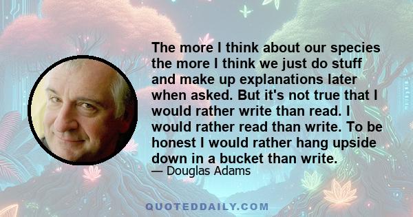 The more I think about our species the more I think we just do stuff and make up explanations later when asked. But it's not true that I would rather write than read. I would rather read than write. To be honest I would 