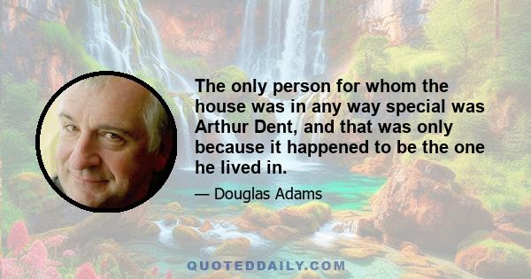 The only person for whom the house was in any way special was Arthur Dent, and that was only because it happened to be the one he lived in.