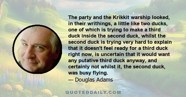 The party and the Krikkit warship looked, in their writhings, a little like two ducks, one of which is trying to make a third duck inside the second duck, whilst the second duck is trying very hard to explain that it