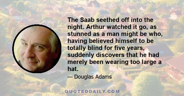 The Saab seethed off into the night. Arthur watched it go, as stunned as a man might be who, having believed himself to be totally blind for five years, suddenly discovers that he had merely been wearing too large a hat.