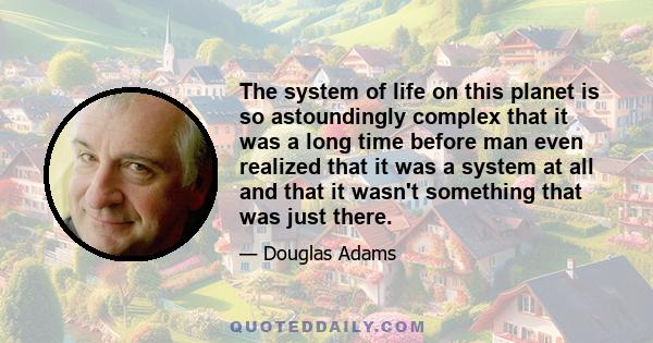 The system of life on this planet is so astoundingly complex that it was a long time before man even realized that it was a system at all and that it wasn't something that was just there.