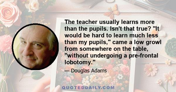 The teacher usually learns more than the pupils. Isn't that true? It would be hard to learn much less than my pupils, came a low growl from somewhere on the table, without undergoing a pre-frontal lobotomy.