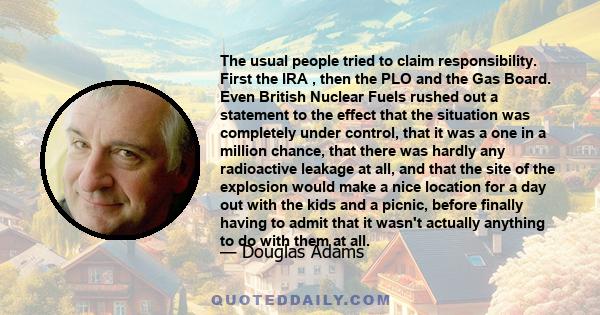 The usual people tried to claim responsibility. First the IRA , then the PLO and the Gas Board. Even British Nuclear Fuels rushed out a statement to the effect that the situation was completely under control, that it