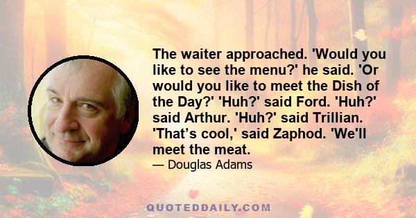 The waiter approached. 'Would you like to see the menu?' he said. 'Or would you like to meet the Dish of the Day?' 'Huh?' said Ford. 'Huh?' said Arthur. 'Huh?' said Trillian. 'That’s cool,' said Zaphod. 'We'll meet the