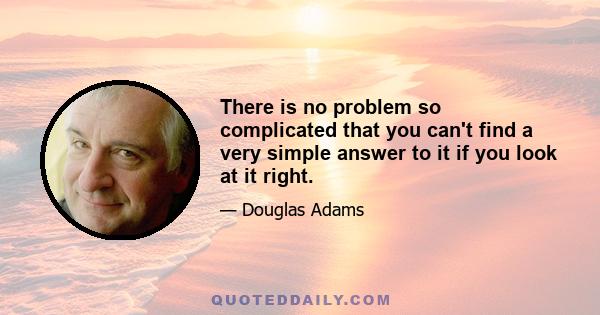 There is no problem so complicated that you can't find a very simple answer to it if you look at it right.