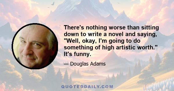 There's nothing worse than sitting down to write a novel and saying, Well, okay, I'm going to do something of high artistic worth. It's funny.