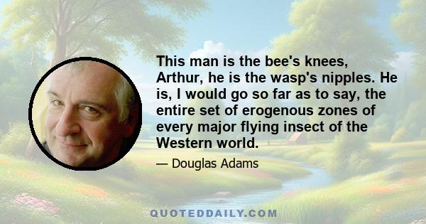 This man is the bee's knees, Arthur, he is the wasp's nipples. He is, I would go so far as to say, the entire set of erogenous zones of every major flying insect of the Western world.