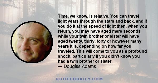 Time, we know, is relative. You can travel light years through the stars and back, and if you do it at the speed of light then, when you return, you may have aged mere seconds while your twin brother or sister will have 