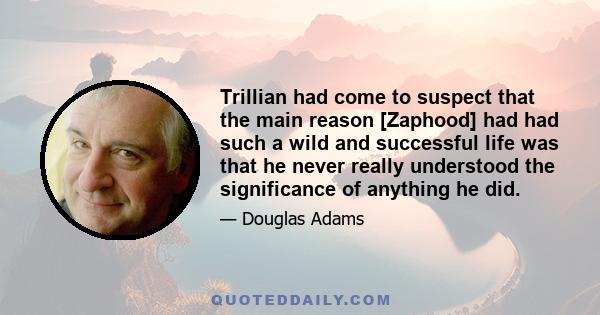 Trillian had come to suspect that the main reason [Zaphood] had had such a wild and successful life was that he never really understood the significance of anything he did.