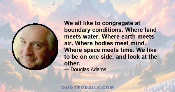 We all like to congregate at boundary conditions. Where land meets water. Where earth meets air. Where bodies meet mind. Where space meets time. We like to be on one side, and look at the other.