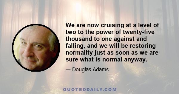 We are now cruising at a level of two to the power of twenty-five thousand to one against and falling, and we will be restoring normality just as soon as we are sure what is normal anyway.