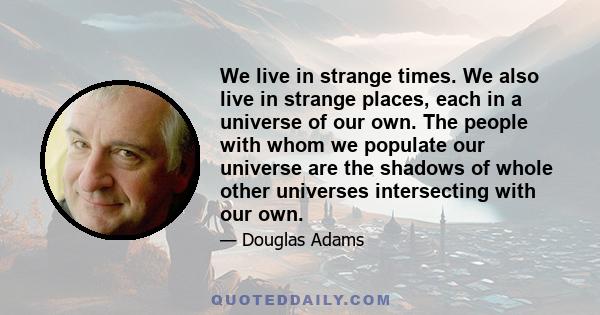 We live in strange times. We also live in strange places: each in a universe of our own. The people with whom we populate our universes are the shadows of whole other universes intersecting with our own. Being able to