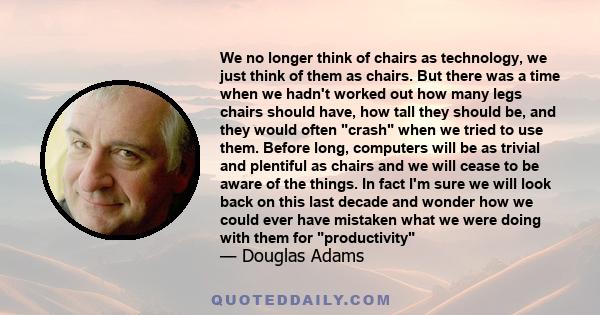 We no longer think of chairs as technology, we just think of them as chairs. But there was a time when we hadn't worked out how many legs chairs should have, how tall they should be, and they would often crash when we