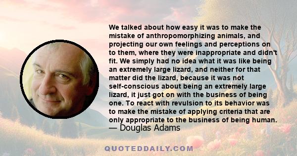 We talked about how easy it was to make the mistake of anthropomorphizing animals, and projecting our own feelings and perceptions on to them, where they were inappropriate and didn't fit. We simply had no idea what it